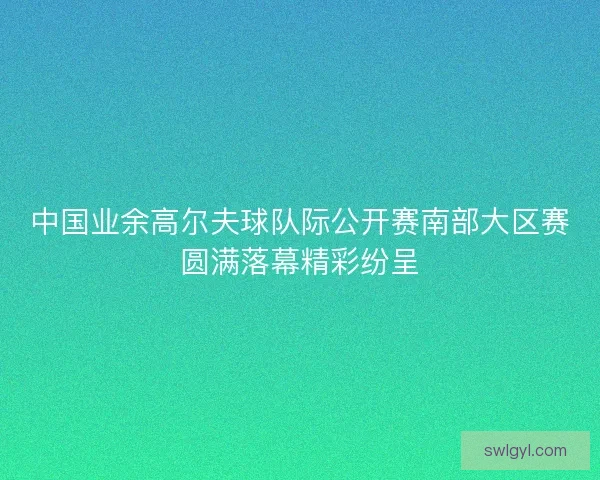 中国业余高尔夫球队际公开赛南部大区赛圆满落幕精彩纷呈