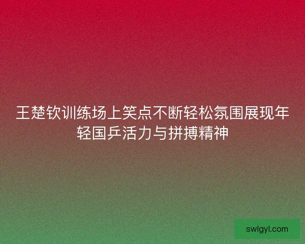 王楚钦训练场上笑点不断轻松氛围展现年轻国乒活力与拼搏精神