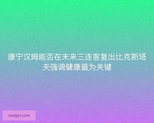 康宁汉姆能否在未来三连客复出比克斯塔夫强调健康最为关键